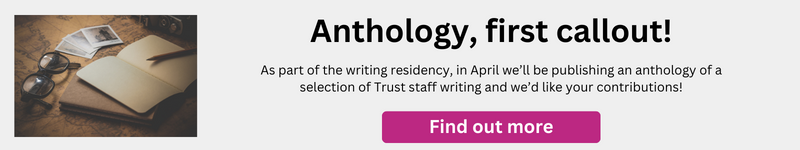 Image with the text: Anthology, first callout! As part of the writing residency, in April we’ll be publishing an anthology of a selection of Trust staff writing and we’d like your contributions!
Clicking on this image will give more info